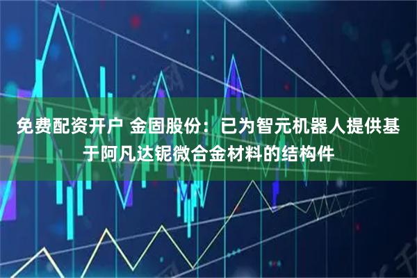 免费配资开户 金固股份：已为智元机器人提供基于阿凡达铌微合金材料的结构件