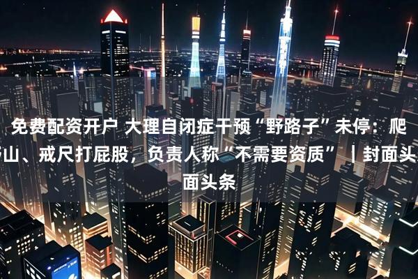 免费配资开户 大理自闭症干预“野路子”未停：爬野山、戒尺打屁股，负责人称“不需要资质” ｜封面头条