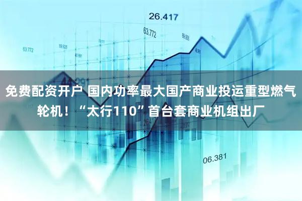 免费配资开户 国内功率最大国产商业投运重型燃气轮机！“太行110”首台套商业机组出厂