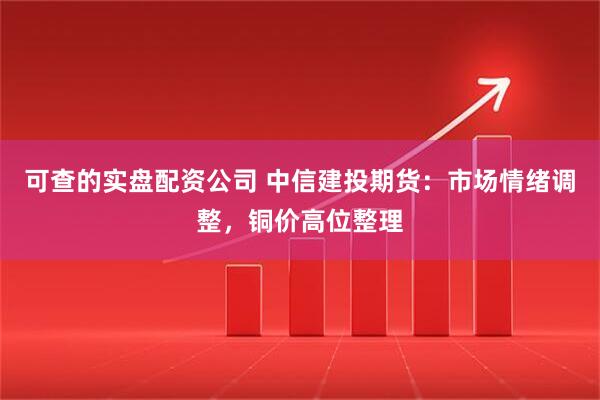 可查的实盘配资公司 中信建投期货：市场情绪调整，铜价高位整理