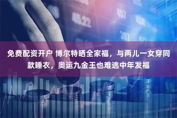 免费配资开户 博尔特晒全家福，与两儿一女穿同款睡衣，奥运九金王也难逃中年发福