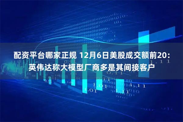 配资平台哪家正规 12月6日美股成交额前20：英伟达称大模型厂商多是其间接客户