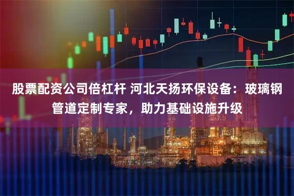 股票配资公司倍杠杆 河北天扬环保设备：玻璃钢管道定制专家，助力基础设施升级