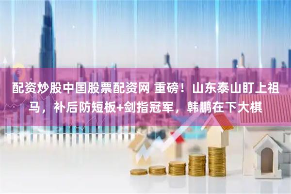 配资炒股中国股票配资网 重磅！山东泰山盯上祖马，补后防短板+剑指冠军，韩鹏在下大棋