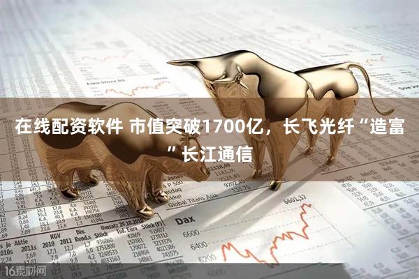 在线配资软件 市值突破1700亿，长飞光纤“造富”长江通信