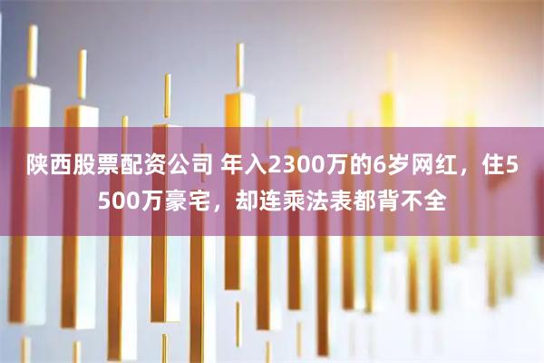 陕西股票配资公司 年入2300万的6岁网红，住5500万豪宅，却连乘法表都背不全