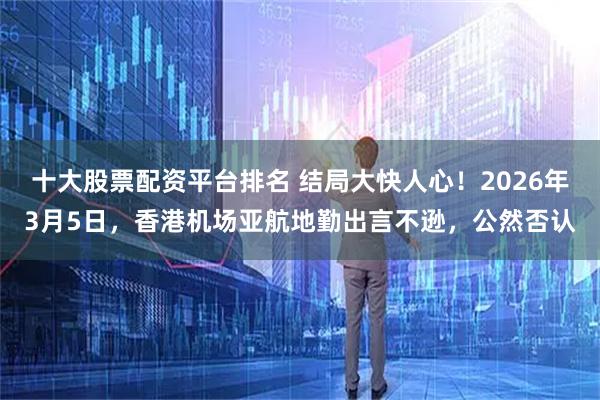 十大股票配资平台排名 结局大快人心!2026年3月5日,香港机场亚航地勤出言不逊,公然否认