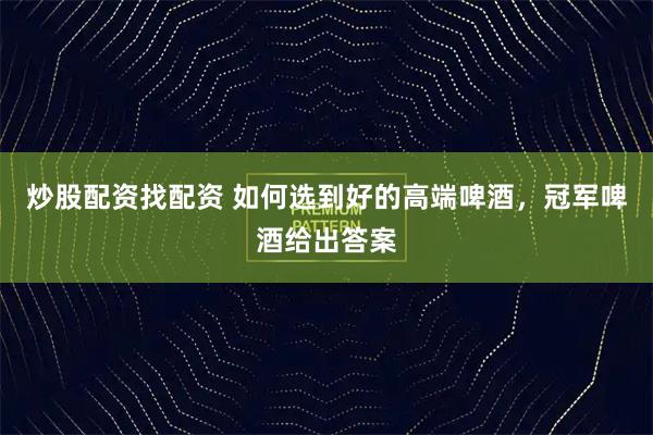 炒股配资找配资 如何选到好的高端啤酒，冠军啤酒给出答案