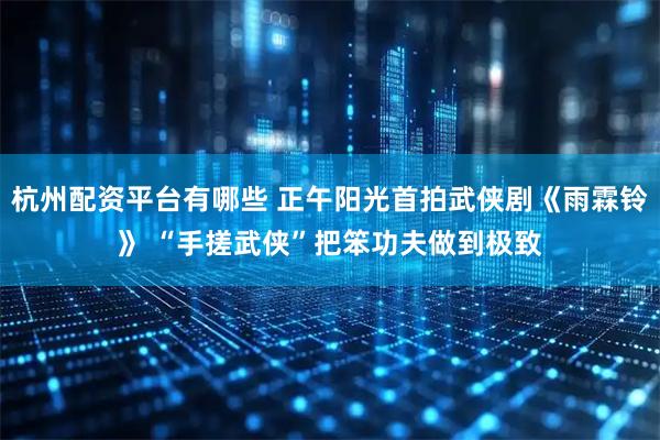 杭州配资平台有哪些 正午阳光首拍武侠剧《雨霖铃》 “手搓武侠”把笨功夫做到极致