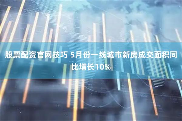 股票配资官网技巧 5月份一线城市新房成交面积同比增长10%