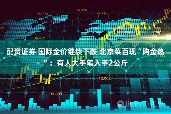 配资证券 国际金价继续下跌 北京菜百现“购金热”：有人大手笔入手2公斤
