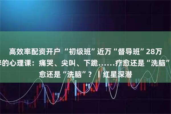 高效率配资开户 “初级班”近万“督导班”28万 白领高管沉醉的心理课：痛哭、尖叫、下跪……疗愈还是“洗脑”？丨红星深潜