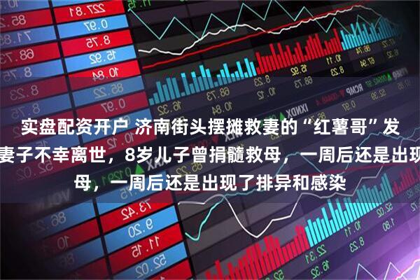 实盘配资开户 济南街头摆摊救妻的“红薯哥”发布讣告，35岁妻子不幸离世，8岁儿子曾捐髓救母，一周后还是出现了排异和感染