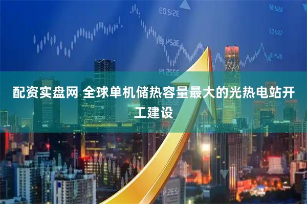 配资实盘网 全球单机储热容量最大的光热电站开工建设