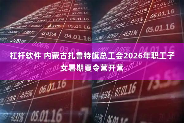 杠杆软件 内蒙古扎鲁特旗总工会2026年职工子女暑期夏令营开营
