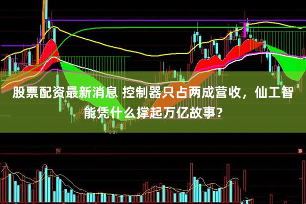 股票配资最新消息 控制器只占两成营收，仙工智能凭什么撑起万亿故事？
